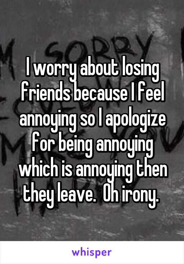 I worry about losing friends because I feel annoying so I apologize for being annoying which is annoying then they leave.  Oh irony. 