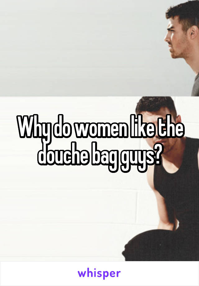 Why do women like the douche bag guys?