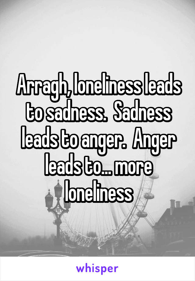 Arragh, loneliness leads to sadness.  Sadness leads to anger.  Anger leads to... more loneliness