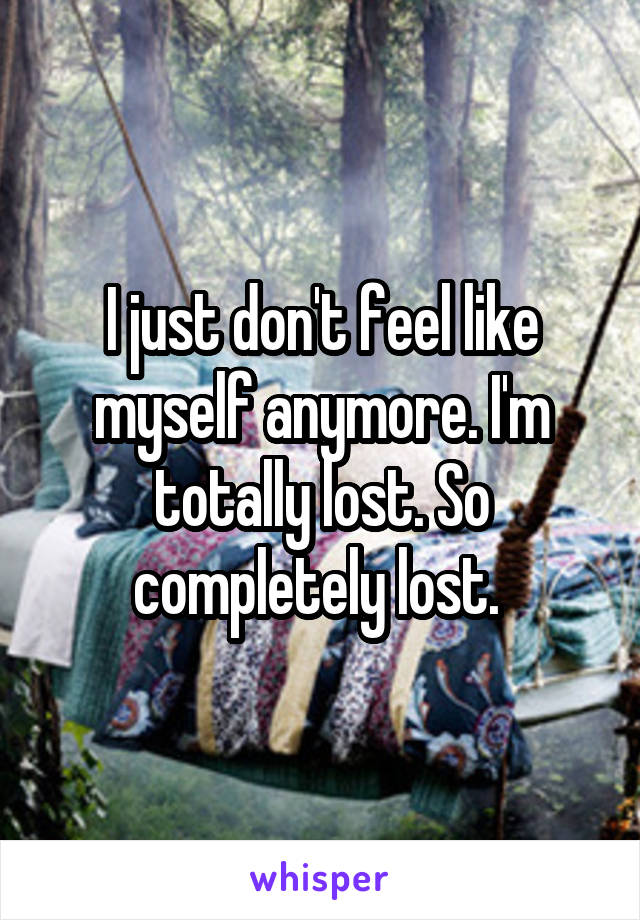 I just don't feel like myself anymore. I'm totally lost. So completely lost. 