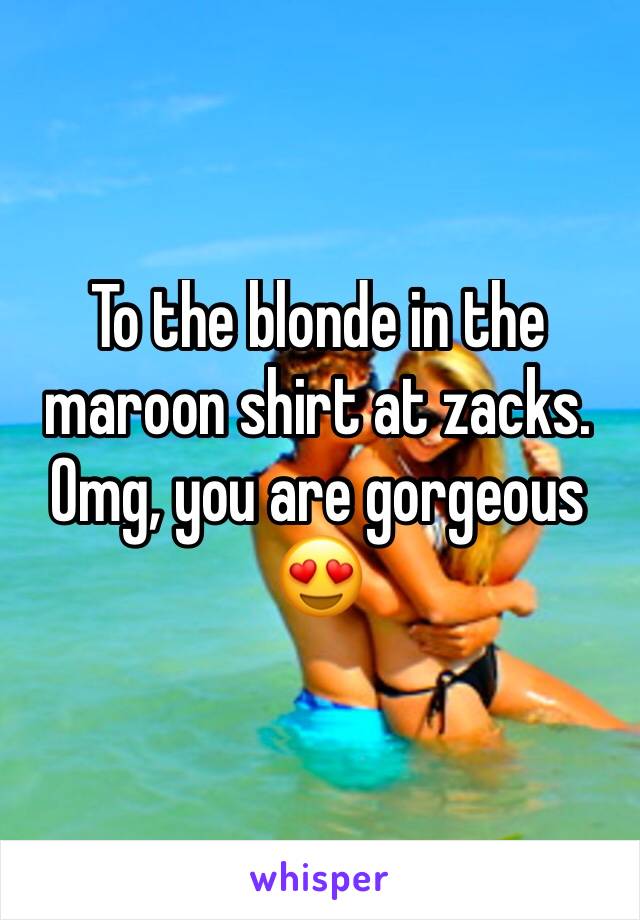 To the blonde in the maroon shirt at zacks. Omg, you are gorgeous 😍