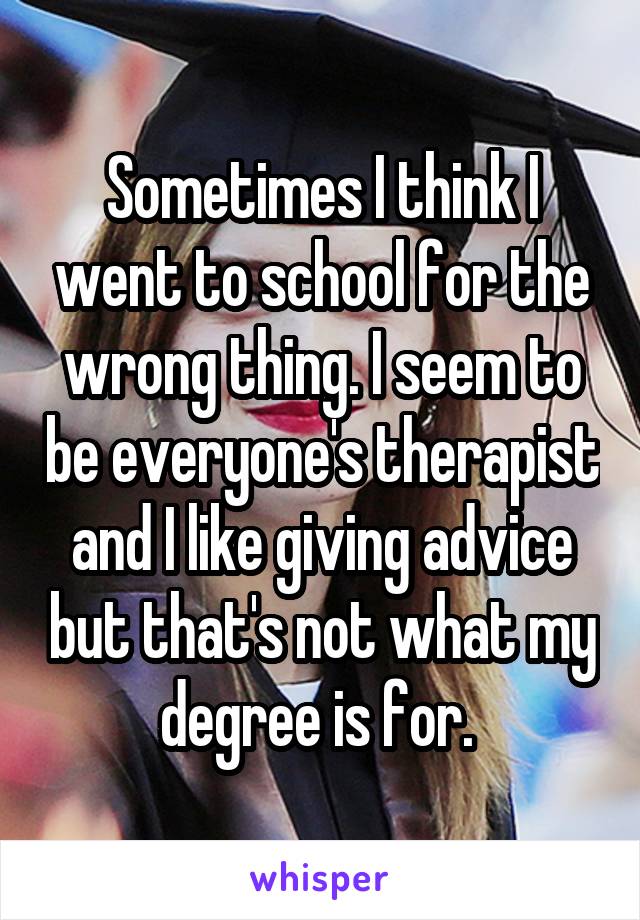 Sometimes I think I went to school for the wrong thing. I seem to be everyone's therapist and I like giving advice but that's not what my degree is for. 