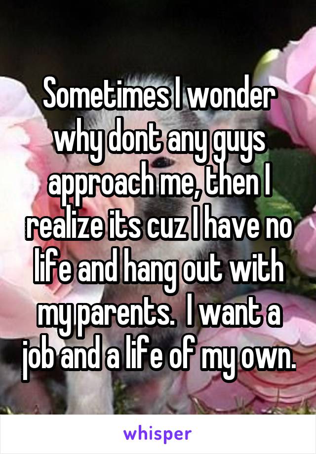 Sometimes I wonder why dont any guys approach me, then I realize its cuz I have no life and hang out with my parents.  I want a job and a life of my own.