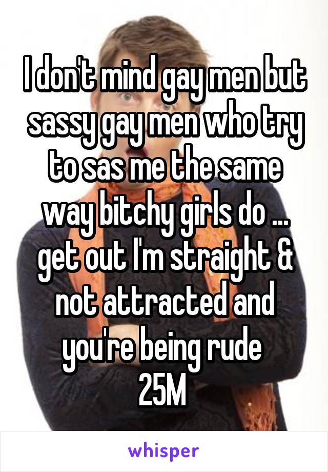 I don't mind gay men but sassy gay men who try to sas me the same way bitchy girls do ... get out I'm straight & not attracted and you're being rude 
25M 