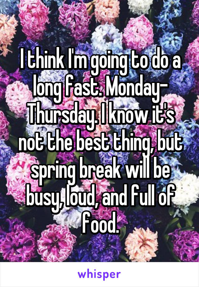 I think I'm going to do a long fast. Monday- Thursday. I know it's not the best thing, but spring break will be busy, loud, and full of food.