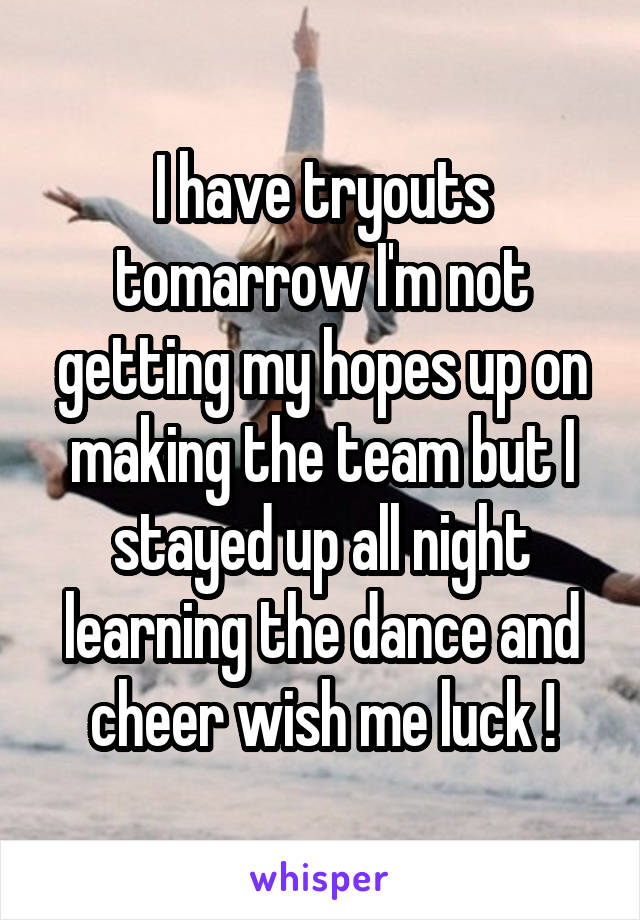 I have tryouts tomarrow I'm not getting my hopes up on making the team but I stayed up all night learning the dance and cheer wish me luck !