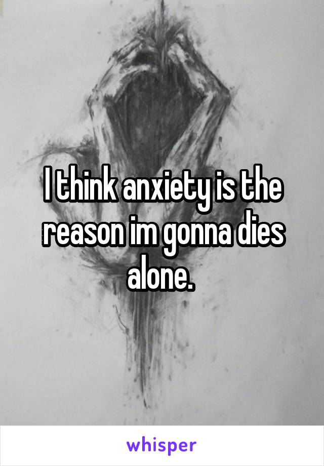 I think anxiety is the reason im gonna dies alone. 