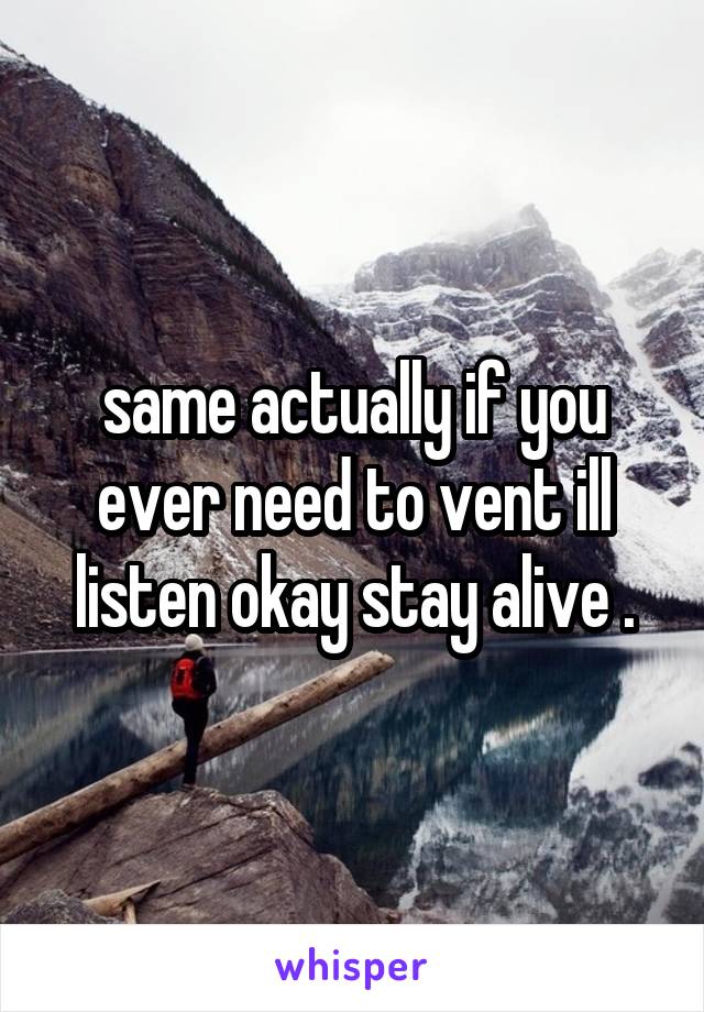 same actually if you ever need to vent ill listen okay stay alive .