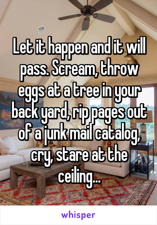 Let it happen and it will pass. Scream, throw eggs at a tree in your back yard, rip pages out of a junk mail catalog, cry, stare at the ceiling...