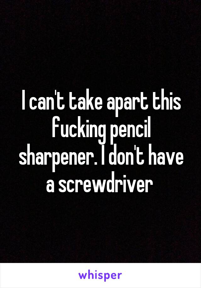 I can't take apart this fucking pencil sharpener. I don't have a screwdriver 