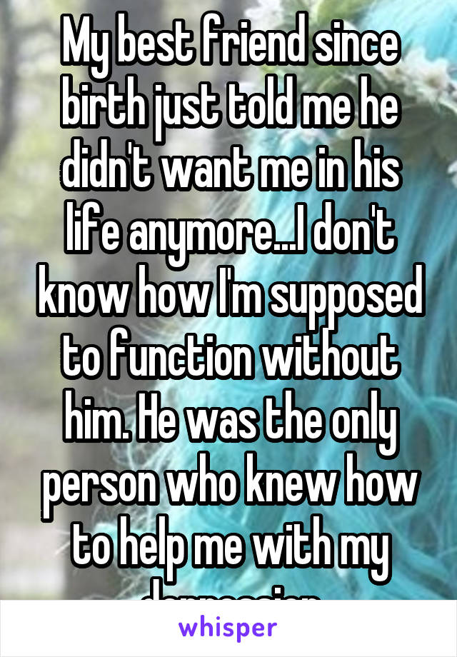 My best friend since birth just told me he didn't want me in his life anymore...I don't know how I'm supposed to function without him. He was the only person who knew how to help me with my depression