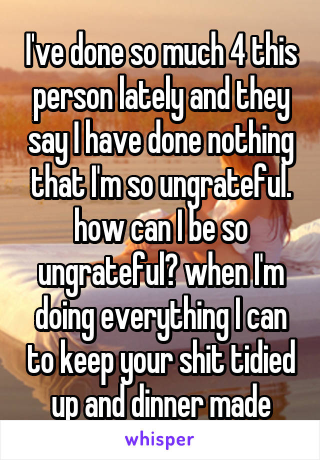 I've done so much 4 this person lately and they say I have done nothing that I'm so ungrateful. how can I be so ungrateful? when I'm doing everything I can to keep your shit tidied up and dinner made