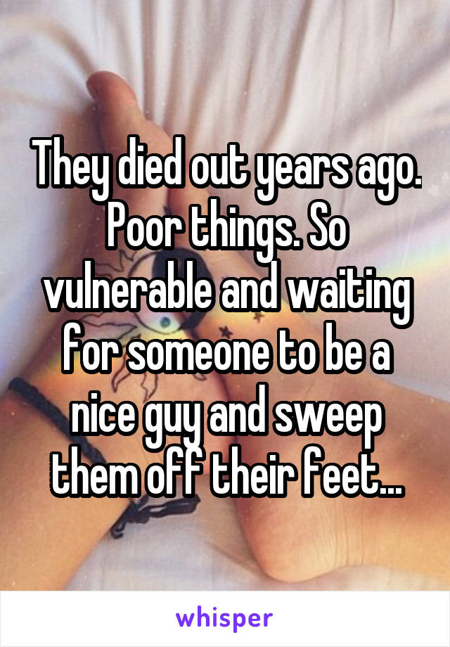 They died out years ago. Poor things. So vulnerable and waiting for someone to be a nice guy and sweep them off their feet...