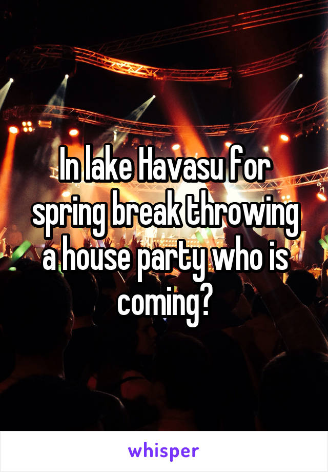 In lake Havasu for spring break throwing a house party who is coming?