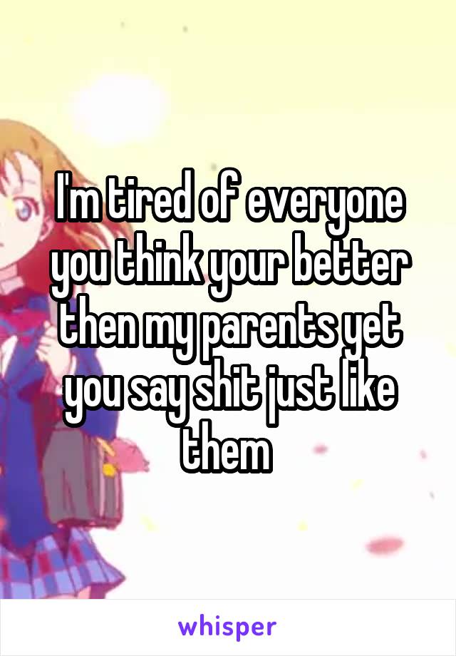 I'm tired of everyone you think your better then my parents yet you say shit just like them 