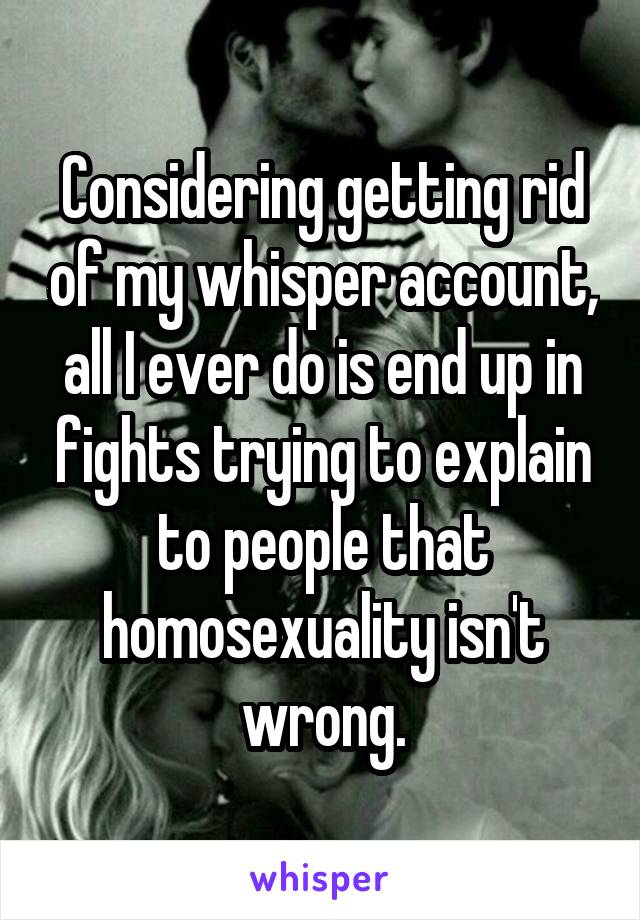 Considering getting rid of my whisper account, all I ever do is end up in fights trying to explain to people that homosexuality isn't wrong.