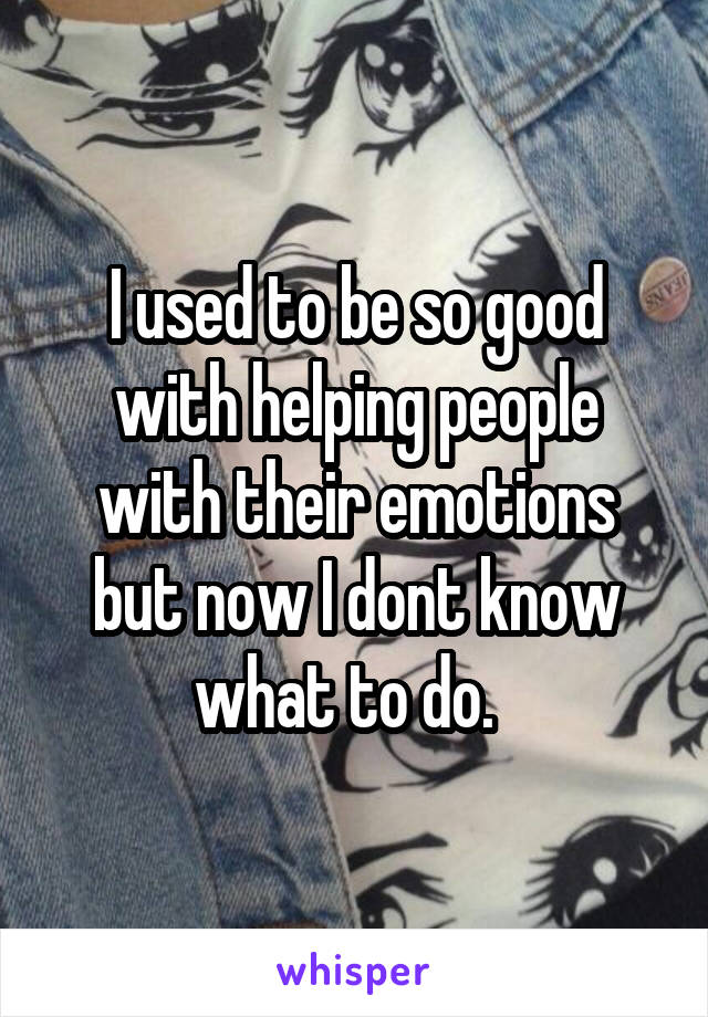 I used to be so good with helping people with their emotions but now I dont know what to do.  