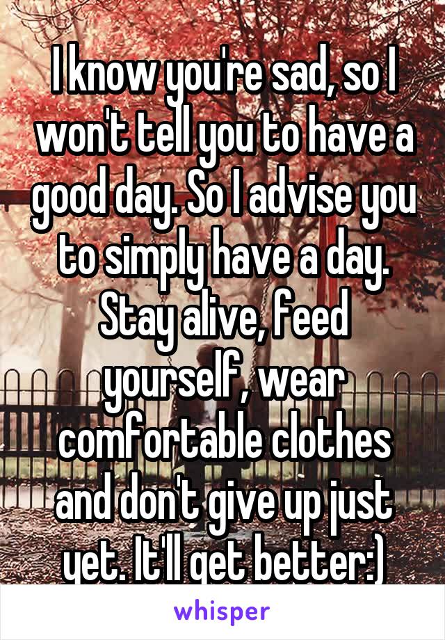 I know you're sad, so I won't tell you to have a good day. So I advise you to simply have a day. Stay alive, feed yourself, wear comfortable clothes and don't give up just yet. It'll get better:)