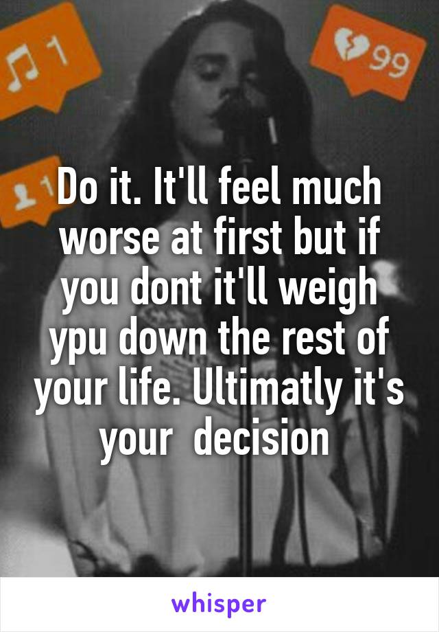 Do it. It'll feel much worse at first but if you dont it'll weigh ypu down the rest of your life. Ultimatly it's your  decision 