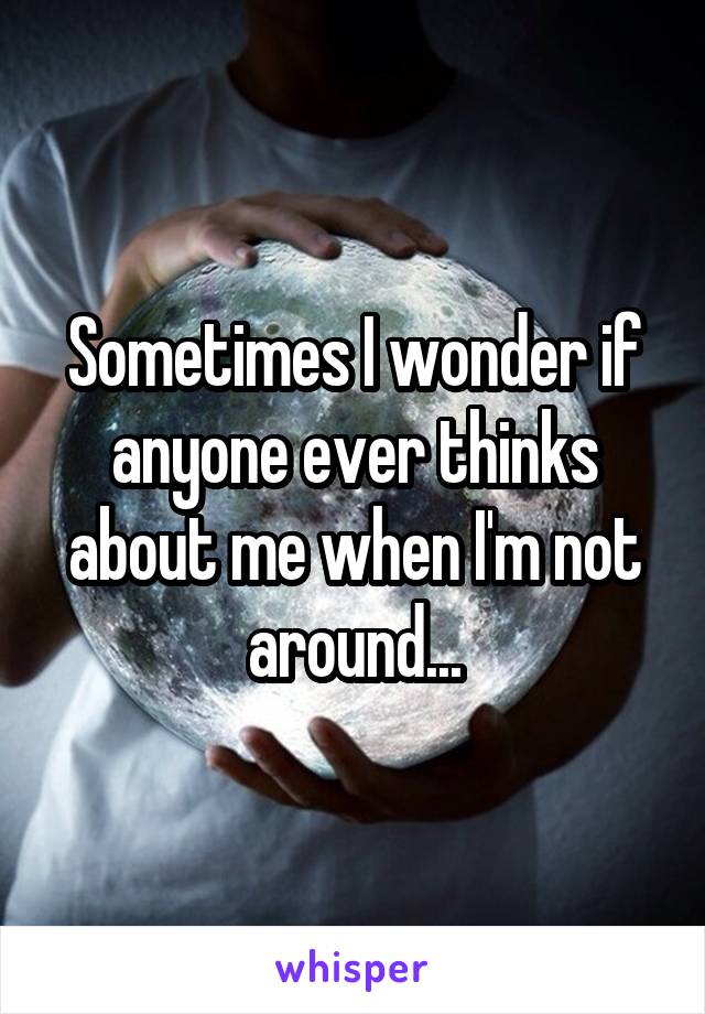 Sometimes I wonder if anyone ever thinks about me when I'm not around...