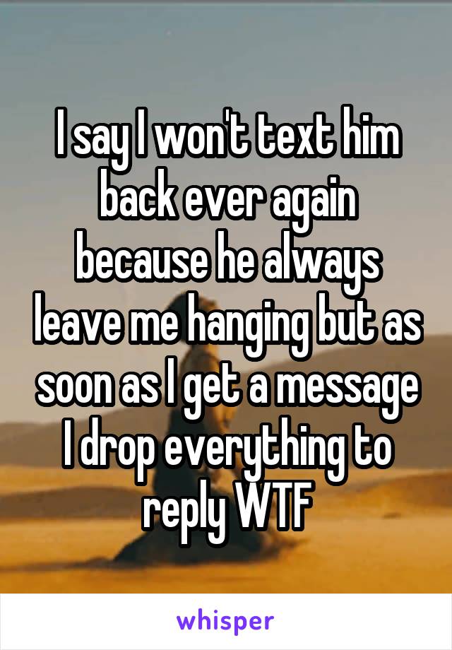 I say I won't text him back ever again because he always leave me hanging but as soon as I get a message I drop everything to reply WTF