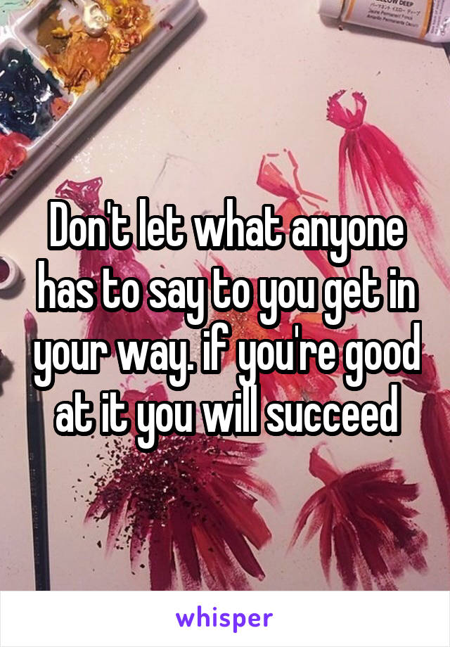 Don't let what anyone has to say to you get in your way. if you're good at it you will succeed