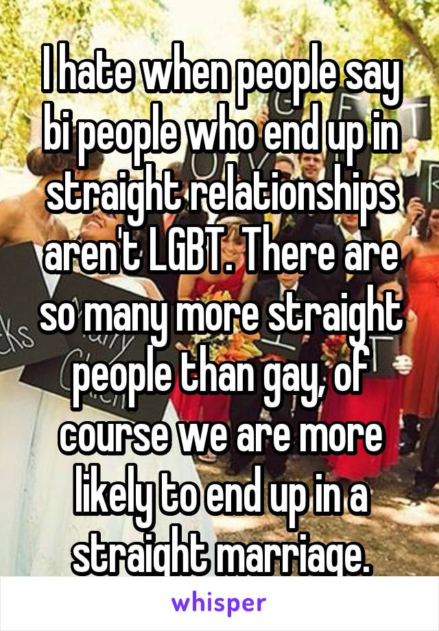 I hate when people say bi people who end up in straight relationships aren't LGBT. There are so many more straight people than gay, of course we are more likely to end up in a straight marriage.