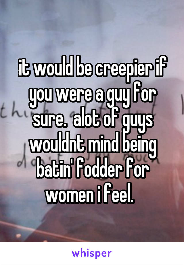 it would be creepier if you were a guy for sure.  alot of guys wouldnt mind being batin' fodder for women i feel.  