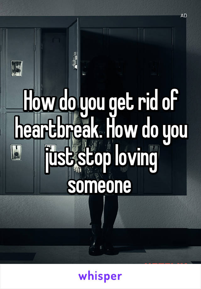 How do you get rid of heartbreak. How do you just stop loving someone 