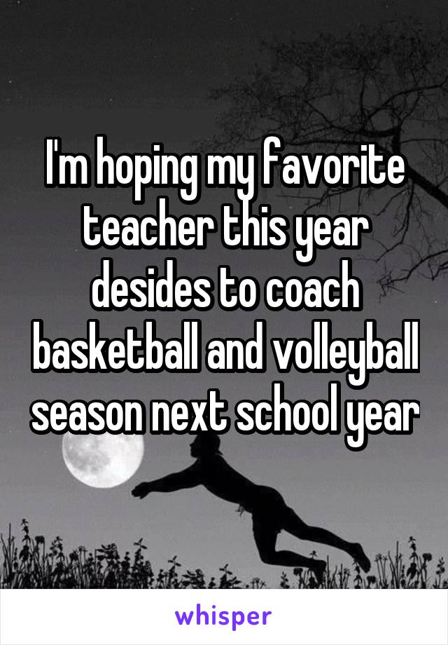 I'm hoping my favorite teacher this year desides to coach basketball and volleyball season next school year 