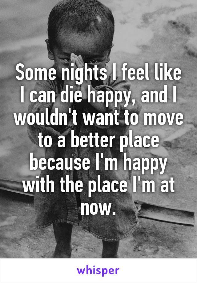 Some nights I feel like I can die happy, and I wouldn't want to move to a better place because I'm happy with the place I'm at now.