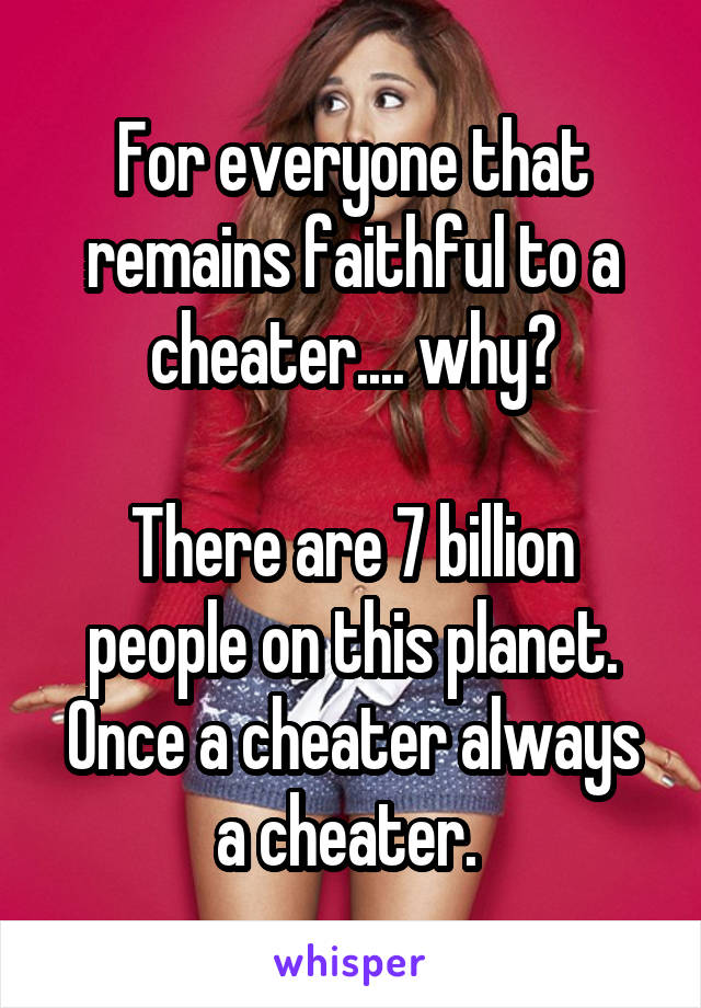 For everyone that remains faithful to a cheater.... why?

There are 7 billion people on this planet. Once a cheater always a cheater. 