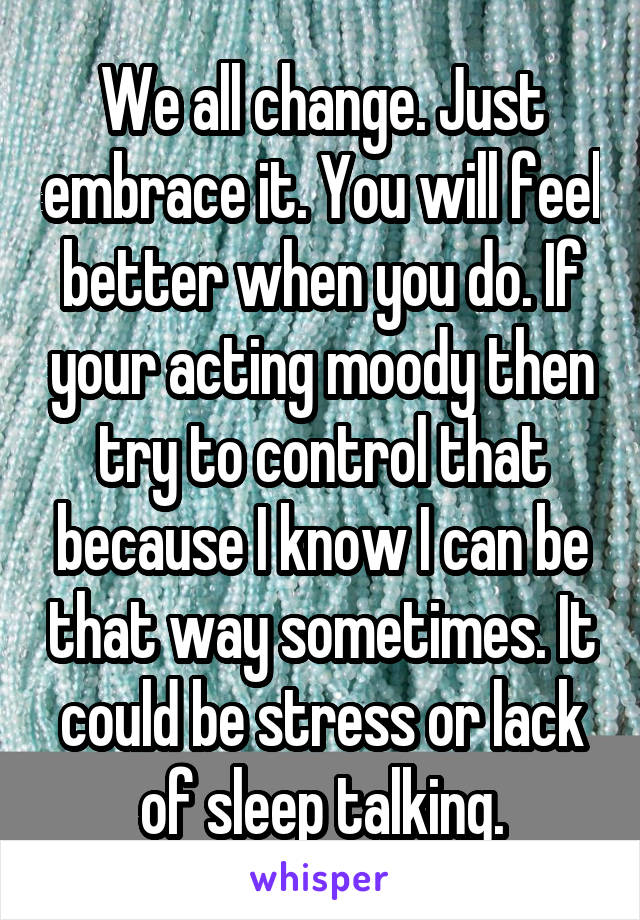 We all change. Just embrace it. You will feel better when you do. If your acting moody then try to control that because I know I can be that way sometimes. It could be stress or lack of sleep talking.