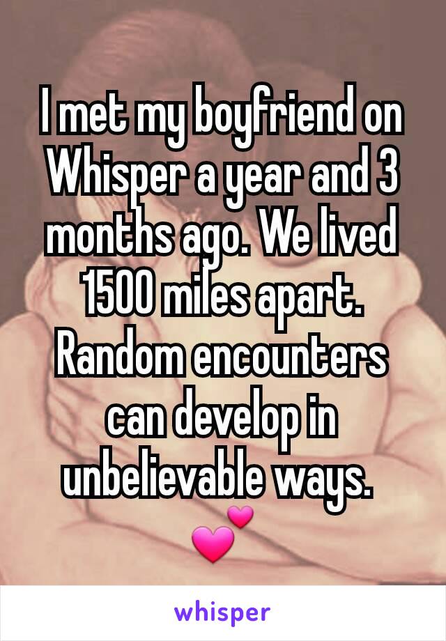 I met my boyfriend on Whisper a year and 3 months ago. We lived 1500 miles apart. Random encounters can develop in unbelievable ways. 
💕