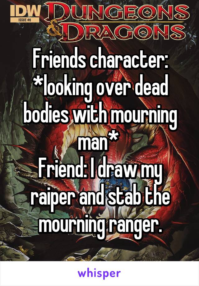 Friends character: *looking over dead bodies with mourning man* 
Friend: I draw my raiper and stab the mourning ranger.