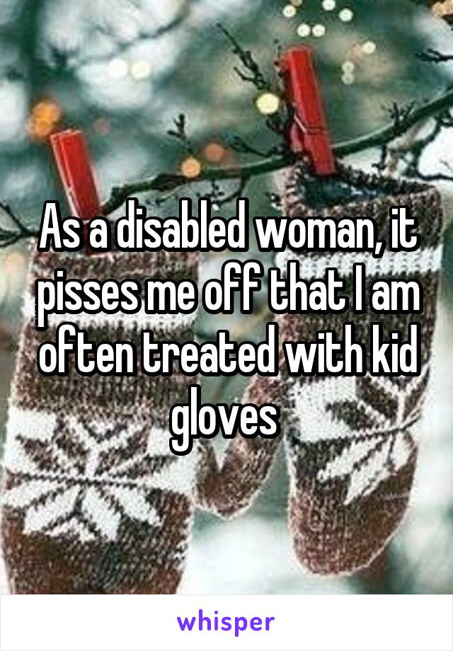 As a disabled woman, it pisses me off that I am often treated with kid gloves 