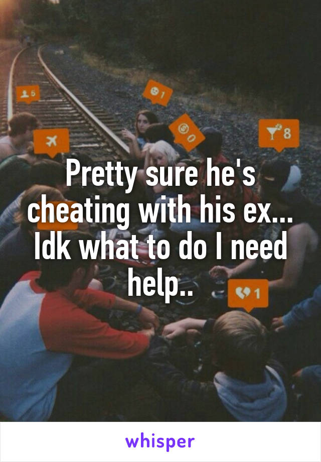 Pretty sure he's cheating with his ex... Idk what to do I need help..