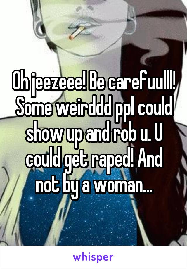 Oh jeezeee! Be carefuulll! Some weirddd ppl could show up and rob u. U could get raped! And not by a woman...