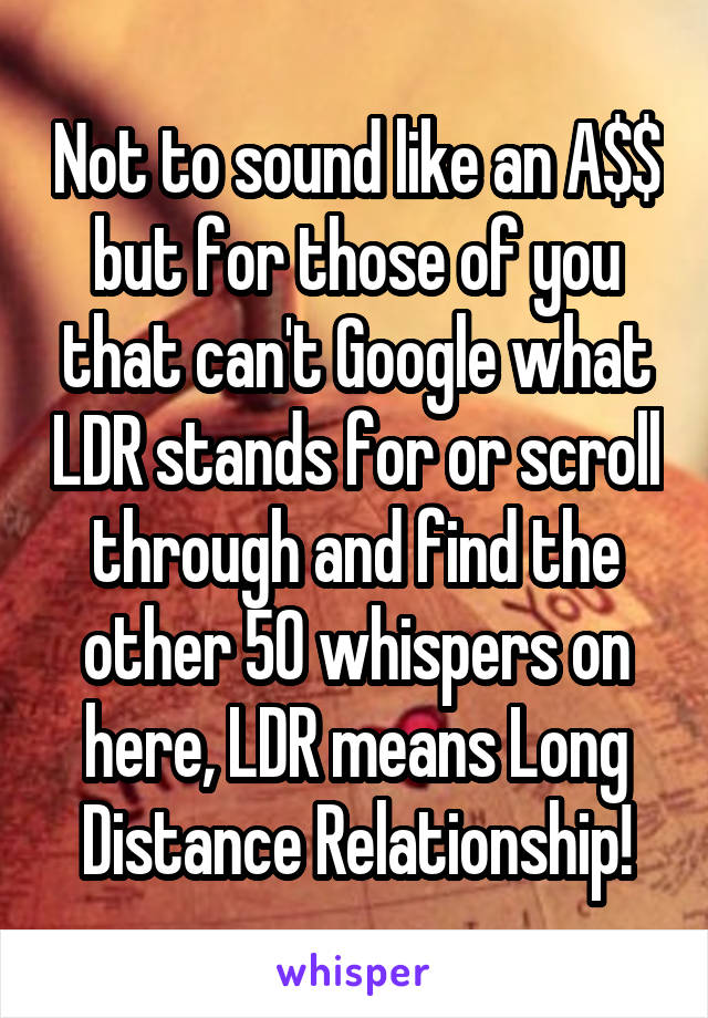 Not to sound like an A$$ but for those of you that can't Google what LDR stands for or scroll through and find the other 50 whispers on here, LDR means Long Distance Relationship!