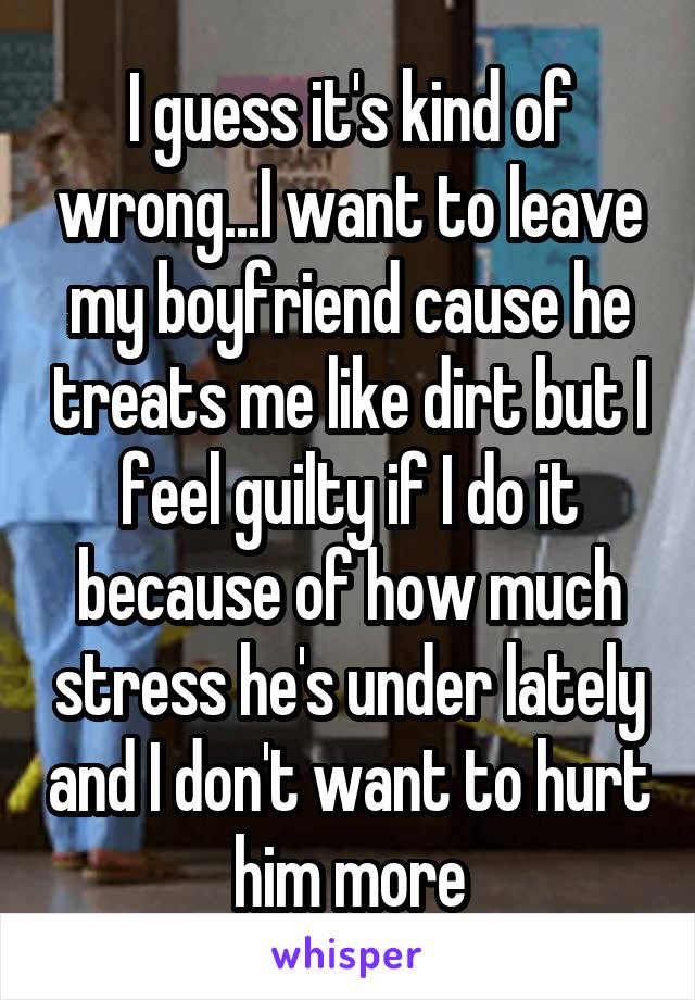 I guess it's kind of wrong...I want to leave my boyfriend cause he treats me like dirt but I feel guilty if I do it because of how much stress he's under lately and I don't want to hurt him more