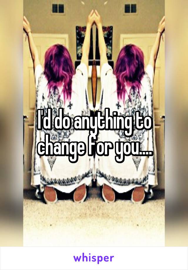 I'd do anything to change for you....