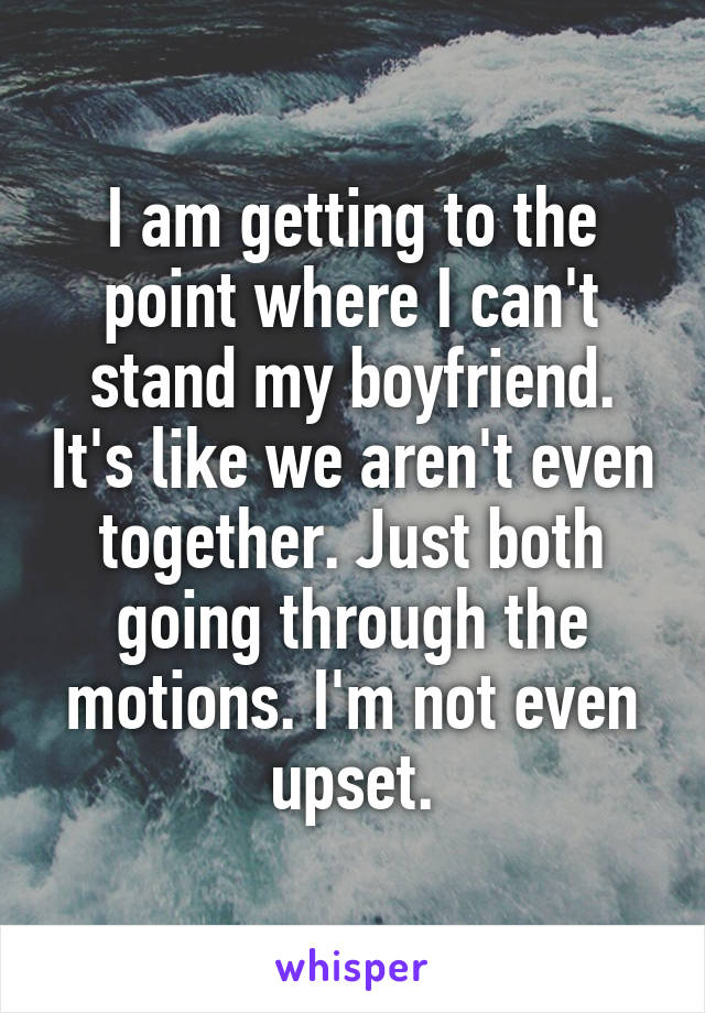 I am getting to the point where I can't stand my boyfriend. It's like we aren't even together. Just both going through the motions. I'm not even upset.