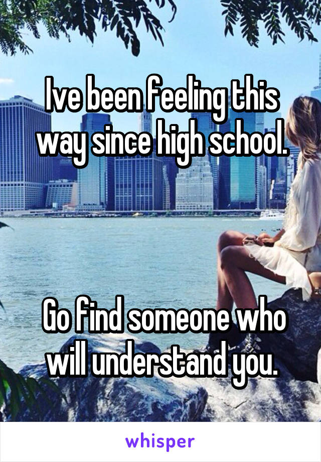 Ive been feeling this way since high school.



 Go find someone who will understand you.