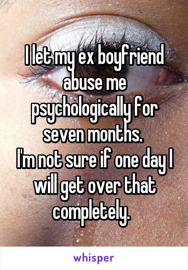 I let my ex boyfriend abuse me psychologically for seven months. 
I'm not sure if one day I will get over that completely.  