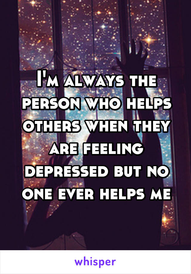 I'm always the person who helps others when they are feeling depressed but no one ever helps me