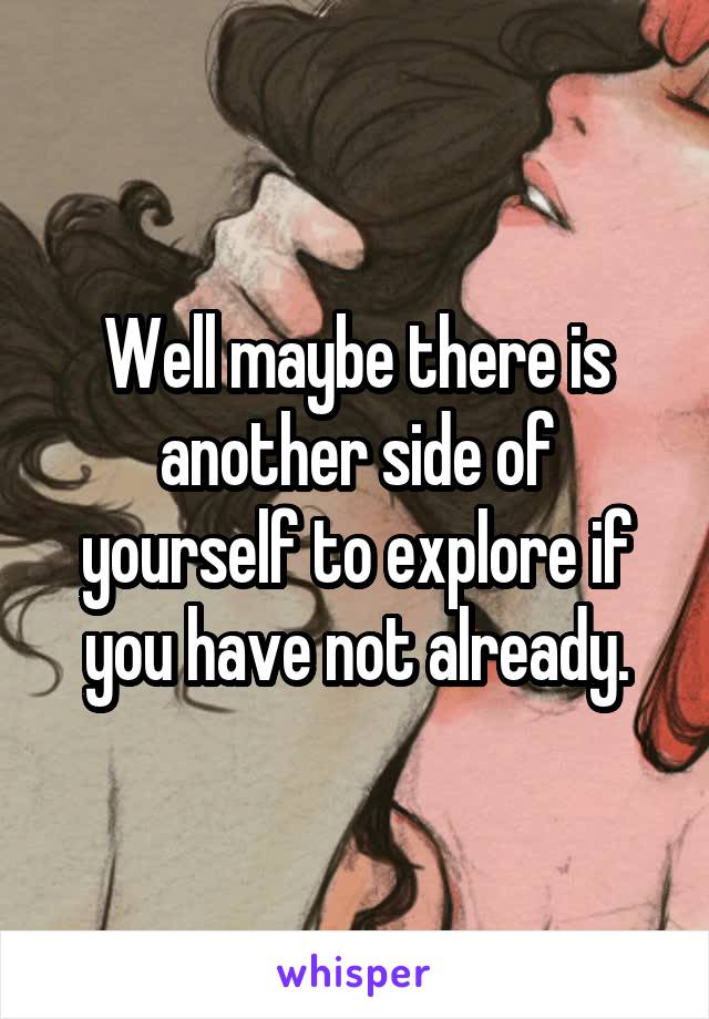 Well maybe there is another side of yourself to explore if you have not already.