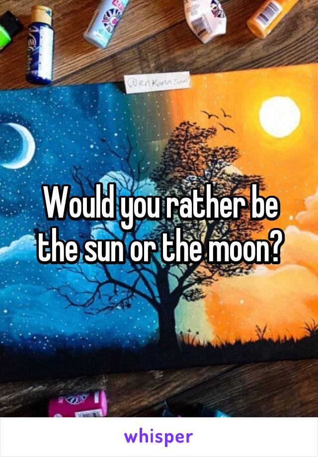 Would you rather be the sun or the moon?