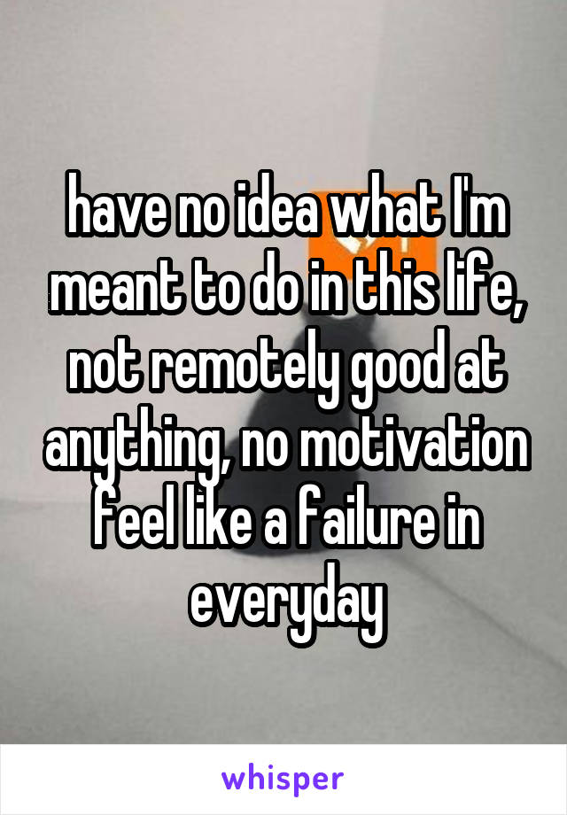 have no idea what I'm meant to do in this life, not remotely good at anything, no motivation feel like a failure in everyday