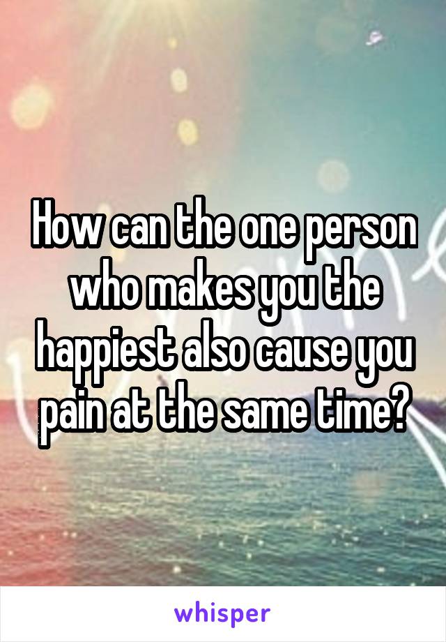 How can the one person who makes you the happiest also cause you pain at the same time?