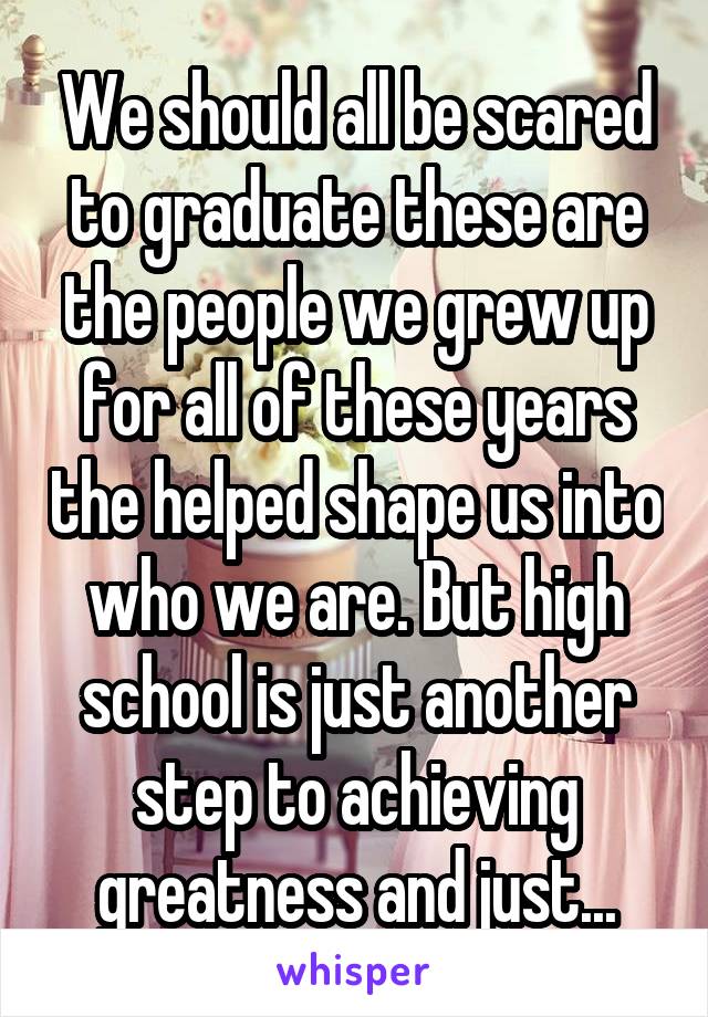 We should all be scared to graduate these are the people we grew up for all of these years the helped shape us into who we are. But high school is just another step to achieving greatness and just...